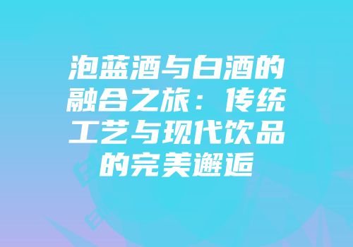 泡蓝酒与白酒的融合之旅：传统工艺与现代饮品的完美邂逅