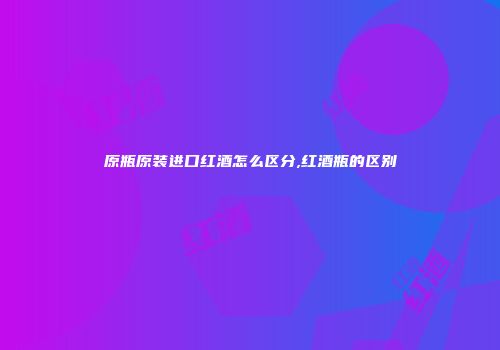 原瓶原装进口红酒怎么区分,红酒瓶的区别