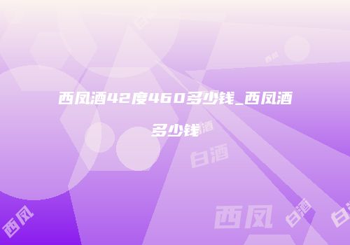 西凤酒42度460多少钱_西凤酒多少钱