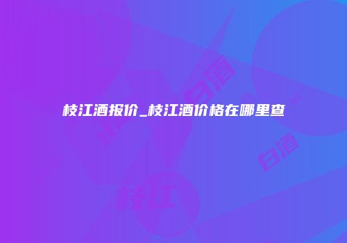 枝江酒报价_枝江酒价格在哪里查