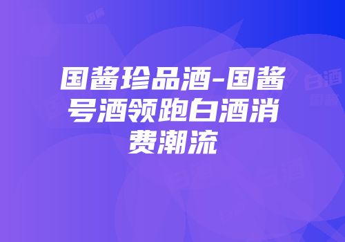 国酱珍品酒-国酱号酒领跑白酒消费潮流