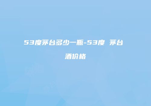 53度茅台多少一瓶-53度 茅台 酒价格