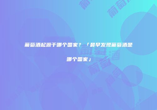 葡萄酒起源于哪个国家？「最早发现葡萄酒是哪个国家」