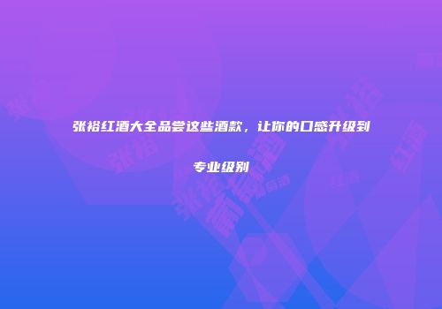 张裕红酒大全品尝这些酒款，让你的口感升级到专业级别
