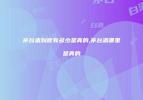 茅台酒到底有多少是真的,茅台酒哪里是真的