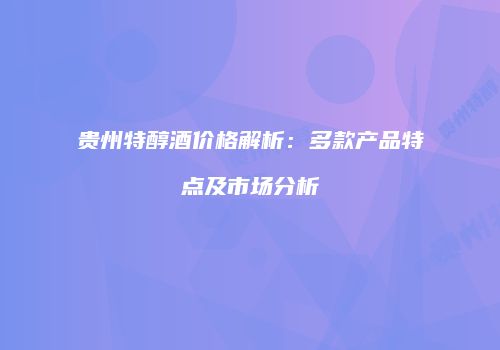贵州特醇酒价格解析：多款产品特点及市场分析