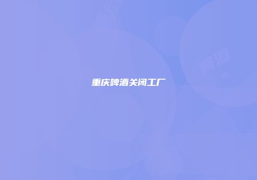 重庆啤酒关闭工厂