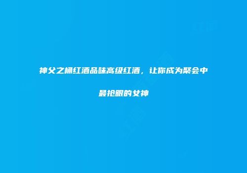神父之桶红酒品味高级红酒，让你成为聚会中最抢眼的女神