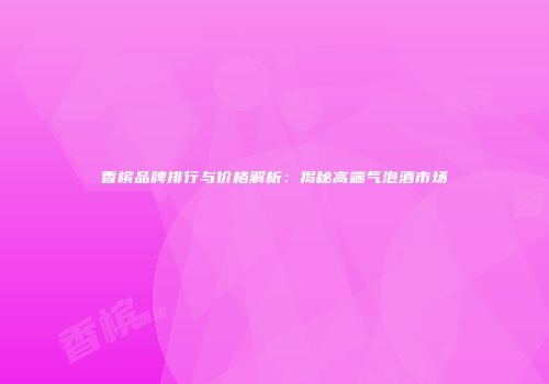 香槟品牌排行与价格解析：揭秘高端气泡酒市场