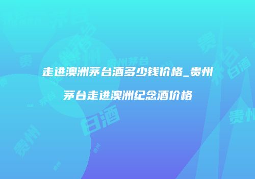 走进澳洲茅台酒多少钱价格_贵州茅台走进澳洲纪念酒价格