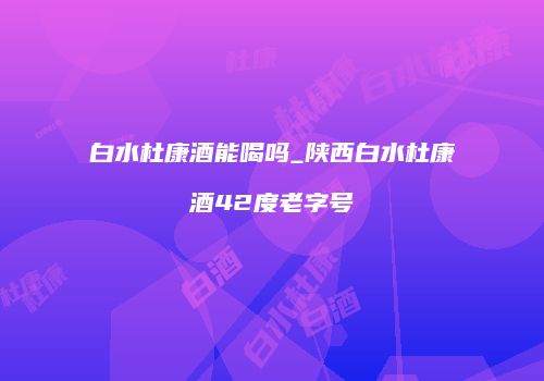 白水杜康酒能喝吗_陕西白水杜康酒42度老字号