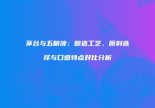 茅台与五粮液：酿造工艺、原料选择与口感特点对比分析