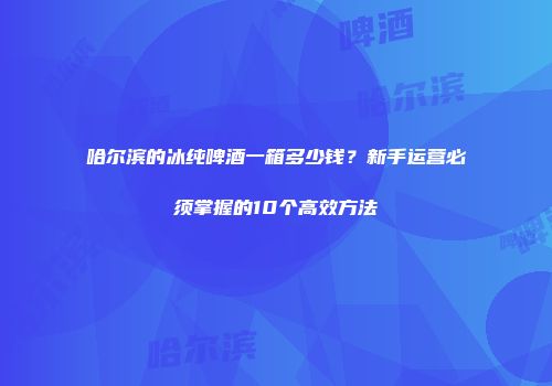 哈尔滨的冰纯啤酒一箱多少钱？新手运营必须掌握的10个高效方法