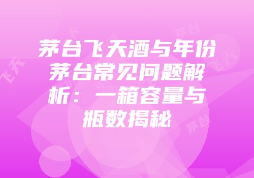 茅台飞天酒与年份茅台常见问题解析：一箱容量与瓶数揭秘