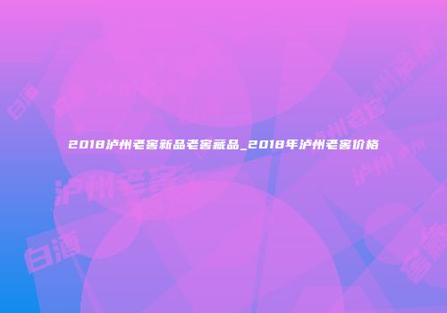 2018泸州老窖新品老窖藏品_2018年泸州老窖价格