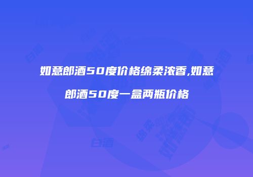 如意郎酒50度价格绵柔浓香,如意郎酒50度一盒两瓶价格