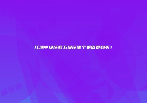 红酒中级庄和五级庄哪个更值得购买？