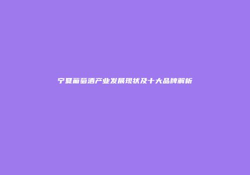 宁夏葡萄酒产业发展现状及十大品牌解析