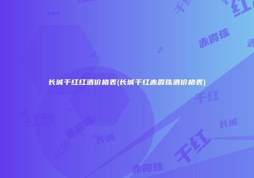 长城干红红酒价格表(长城干红赤霞珠酒价格表)