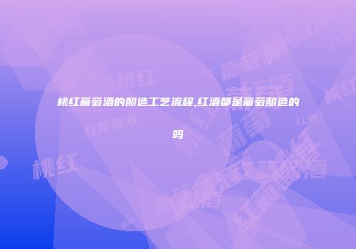 桃红葡萄酒的酿造工艺流程,红酒都是葡萄酿造的吗