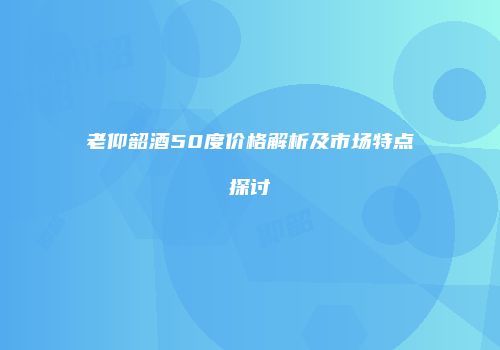 老仰韶酒50度价格解析及市场特点探讨
