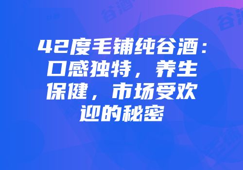 42度毛铺纯谷酒：口感独特，养生保健，市场受欢迎的秘密