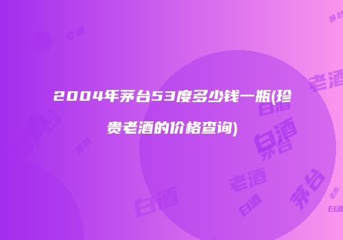 2004年茅台53度多少钱一瓶(珍贵老酒的价格查询)