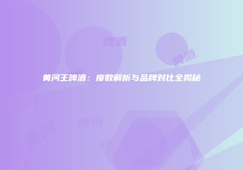 黄河王啤酒：度数解析与品牌对比全揭秘
