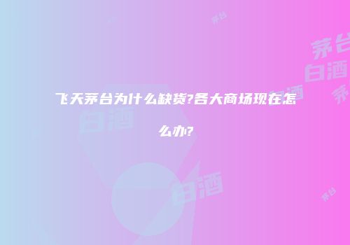 飞天茅台为什么缺货?各大商场现在怎么办?