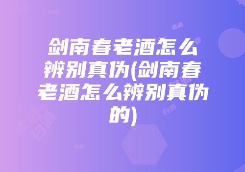 剑南春老酒怎么辨别真伪(剑南春老酒怎么辨别真伪的)