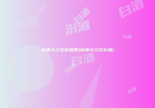 汾酒大兰花价格表(汾酒大兰花价格)