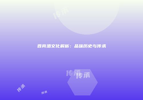 晋商酒文化解析：品味历史与传承