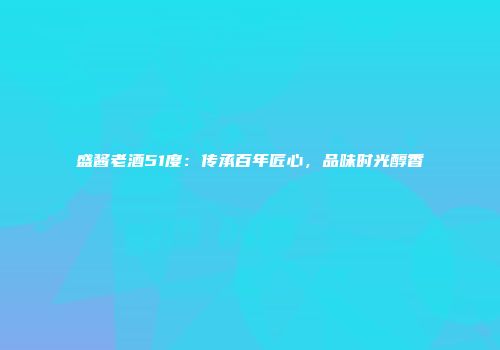 盛酱老酒51度：传承百年匠心，品味时光醇香