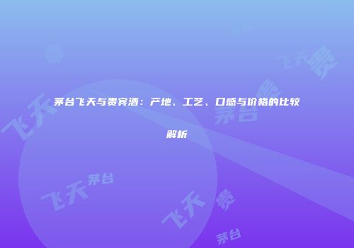 茅台飞天与贵宾酒：产地、工艺、口感与价格的比较解析