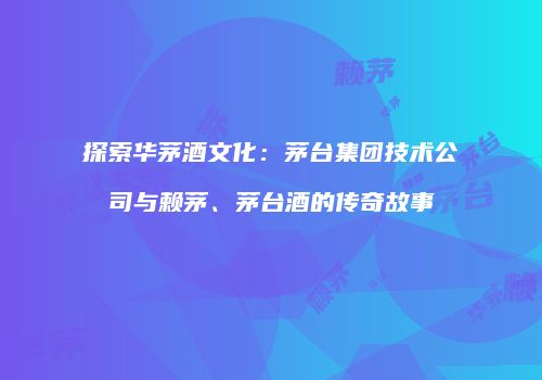 探索华茅酒文化：茅台集团技术公司与赖茅、茅台酒的传奇故事