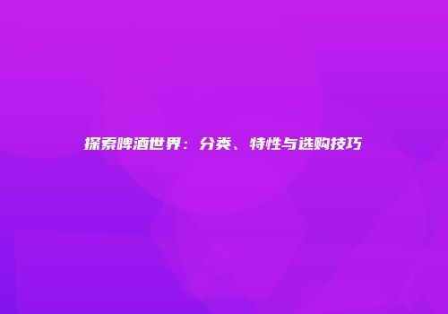 探索啤酒世界：分类、特性与选购技巧