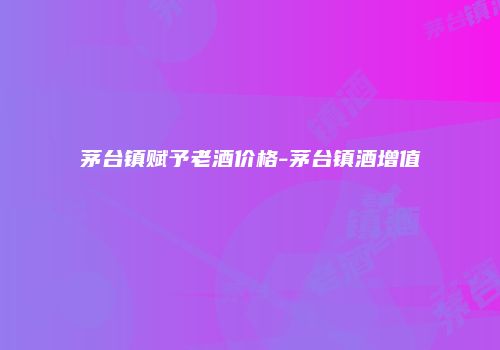 茅台镇赋予老酒价格-茅台镇酒增值