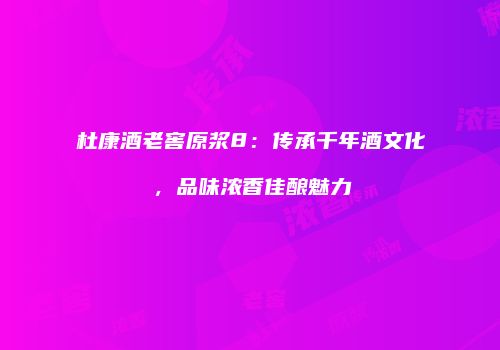 杜康酒老窖原浆8：传承千年酒文化，品味浓香佳酿魅力