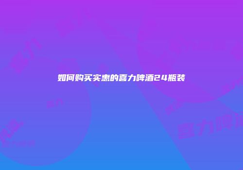 如何购买实惠的喜力啤酒24瓶装