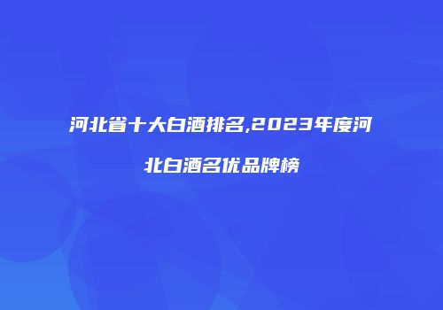 河北省十大白酒排名,2023年度河北白酒名优品牌榜