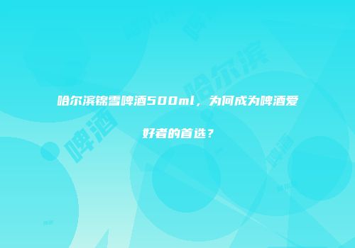哈尔滨锦雪啤酒500ml，为何成为啤酒爱好者的首选？
