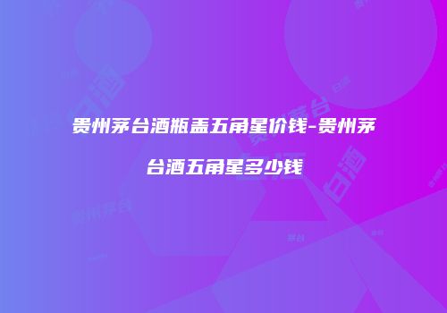 贵州茅台酒瓶盖五角星价钱-贵州茅台酒五角星多少钱