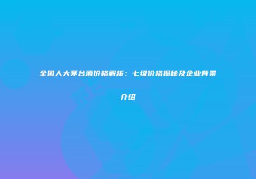 全国人大茅台酒价格解析：七级价格揭秘及企业背景介绍