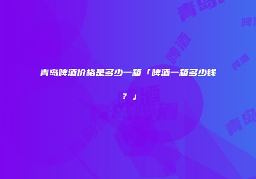 青岛啤酒价格是多少一箱「啤酒一箱多少钱？」