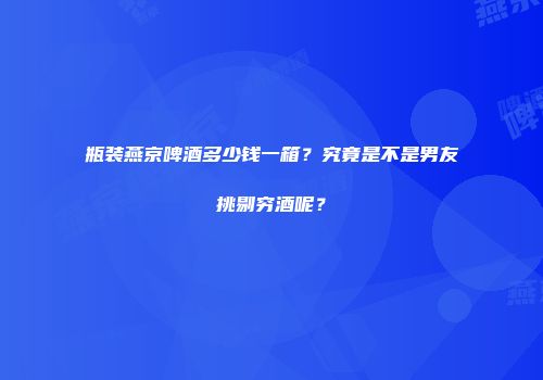 瓶装燕京啤酒多少钱一箱？究竟是不是男友挑剔穷酒呢？