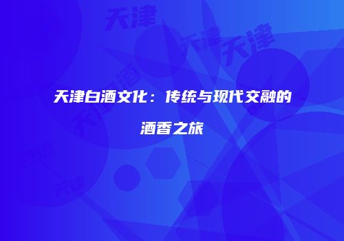 天津白酒文化：传统与现代交融的酒香之旅