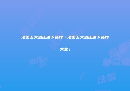 法国五大酒庄旗下品牌「法国五大酒庄旗下品牌大全」