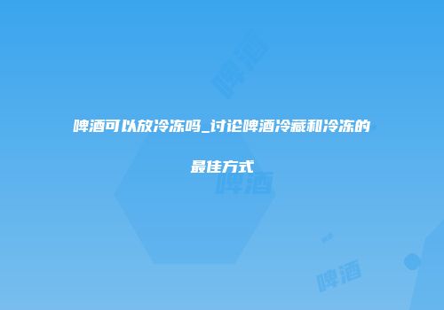 啤酒可以放冷冻吗_讨论啤酒冷藏和冷冻的最佳方式