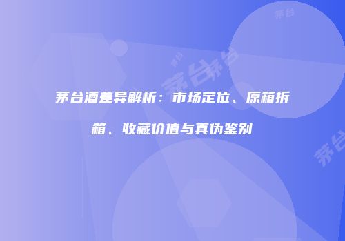 茅台酒差异解析：市场定位、原箱拆箱、收藏价值与真伪鉴别
