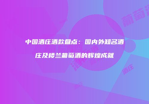 中国酒庄酒款盘点：国内外知名酒庄及楼兰葡萄酒的辉煌成就